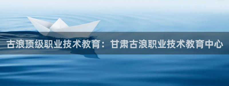 九游会j9网站首页|古浪顶级职业技术教育：甘肃古浪职业技术教育中心