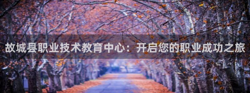 j9·九游会游戏中国官方网站|故城县职业技术教育中心：开启您的职业成功之旅